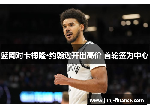 篮网对卡梅隆·约翰逊开出高价 首轮签为中心